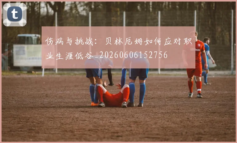 伤病与挑战：贝林厄姆如何应对职业生涯低谷_20260606152756
