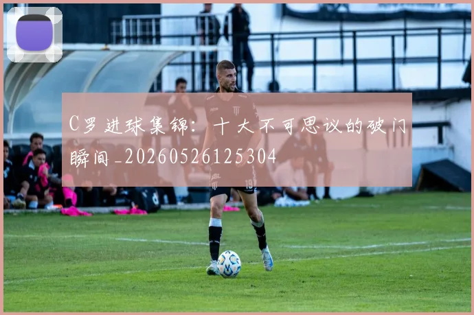 C罗进球集锦：十大不可思议的破门瞬间_20260526125304