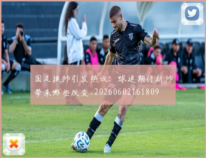 国足换帅引发热议：球迷期待新帅带来哪些改变_20260602161809