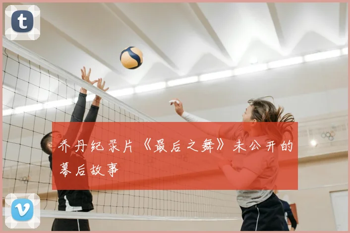 乔丹纪录片《最后之舞》未公开的幕后故事