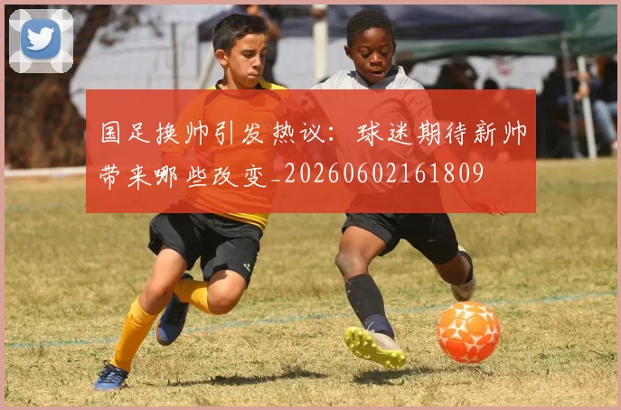 国足换帅引发热议：球迷期待新帅带来哪些改变_20260602161809