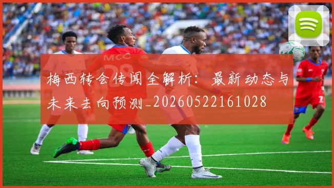 梅西转会传闻全解析：最新动态与未来去向预测_20260522161028