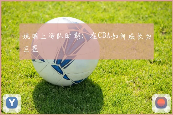 姚明上海队时期：在CBA如何成长为巨星