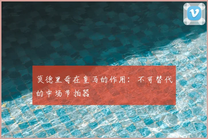 莫德里奇在皇马的作用：不可替代的中场节拍器