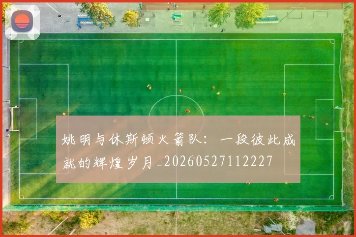 姚明与休斯顿火箭队：一段彼此成就的辉煌岁月_20260527112227