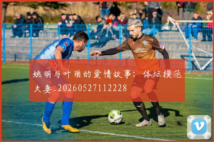 姚明与叶丽的爱情故事:体坛模范夫妻_20260527112228