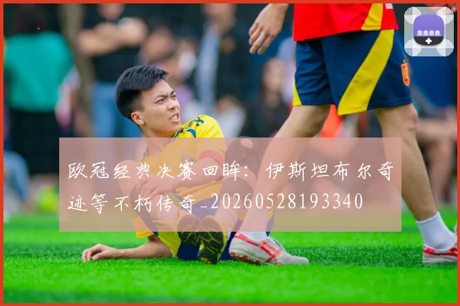 欧冠经典决赛回眸：伊斯坦布尔奇迹等不朽传奇_20260528193340
