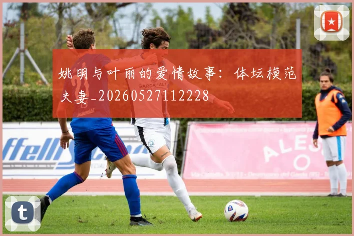 姚明与叶丽的爱情故事：体坛模范夫妻_20260527112228