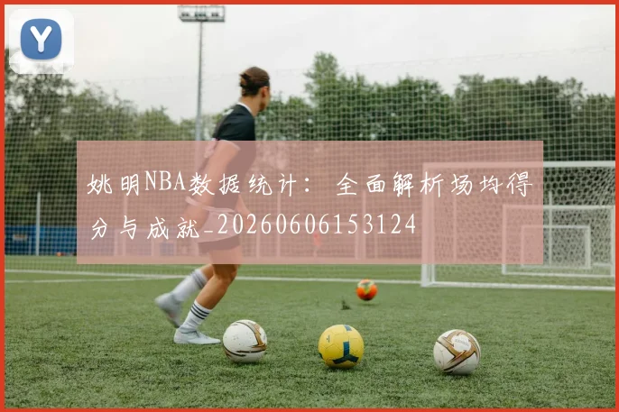姚明NBA数据统计：全面解析场均得分与成就_20260606153124