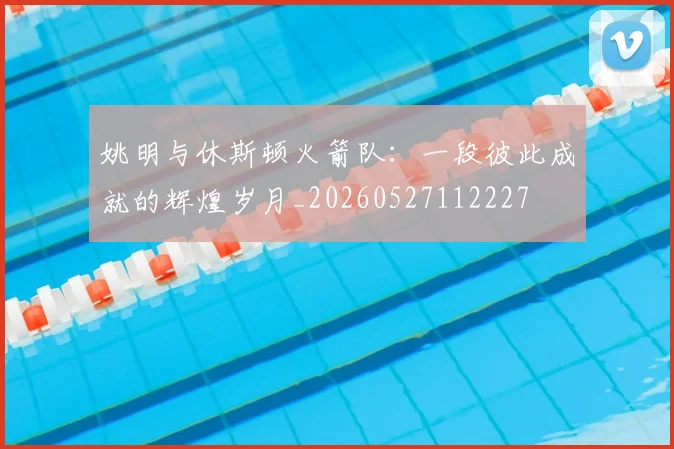 姚明与休斯顿火箭队:一段彼此成就的辉煌岁月_20260527112227