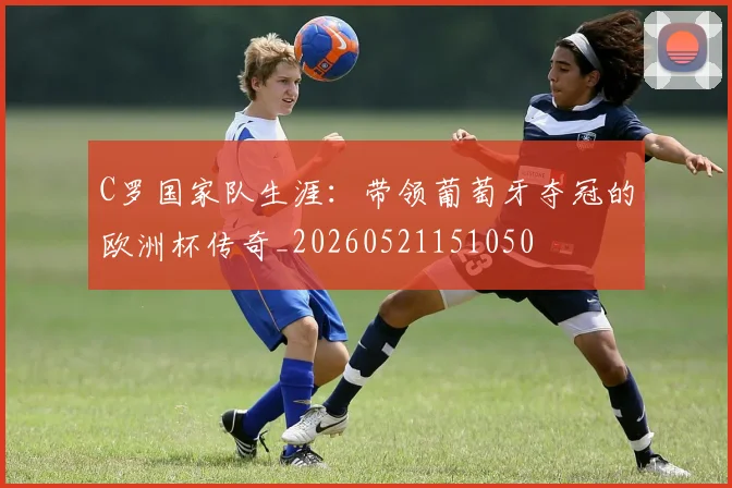 C罗国家队生涯：带领葡萄牙夺冠的欧洲杯传奇_20260521151050