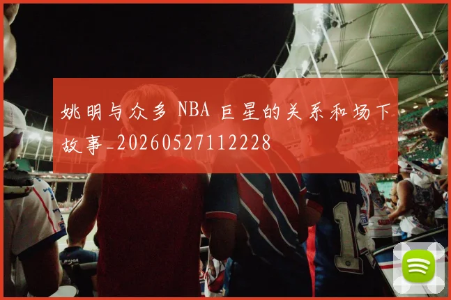姚明与众多 NBA 巨星的关系和场下故事_20260527112228