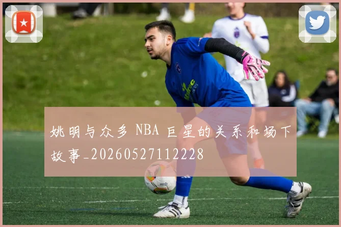 姚明与众多 NBA 巨星的关系和场下故事_20260527112228