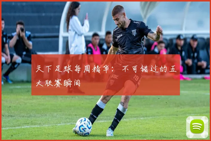 天下足球每周精华：不可错过的五大联赛瞬间