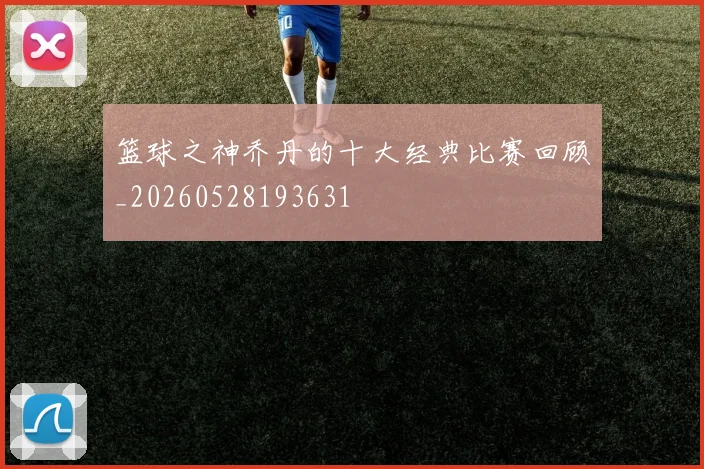 篮球之神乔丹的十大经典比赛回顾_20260528193631