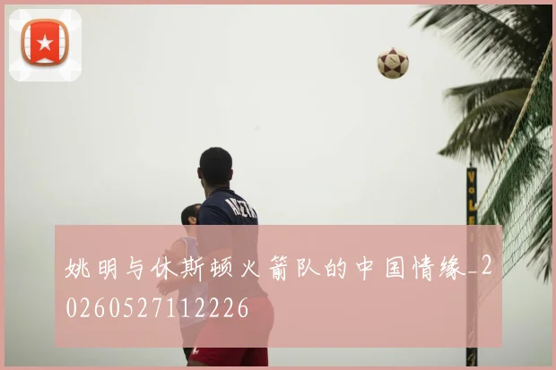 姚明与休斯顿火箭队的中国情缘_20260527112226