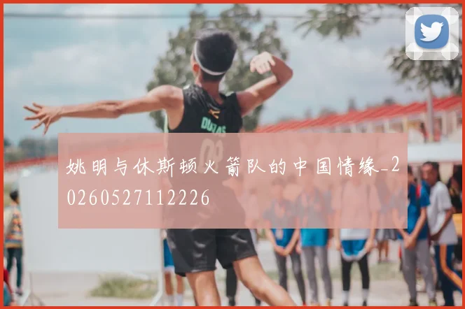 姚明与休斯顿火箭队的中国情缘_20260527112226