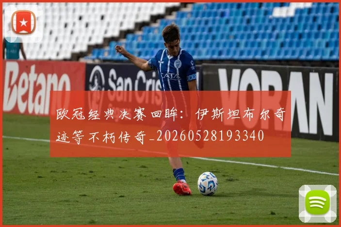欧冠经典决赛回眸:伊斯坦布尔奇迹等不朽传奇_20260528193340