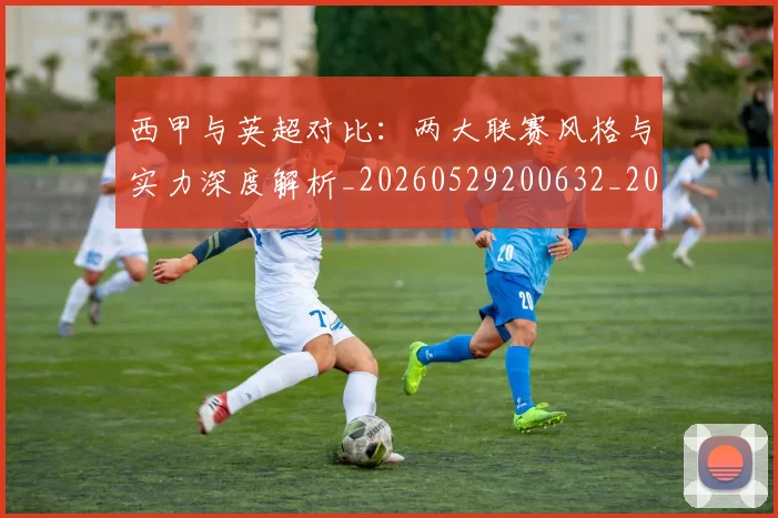西甲与英超对比:两大联赛风格与实力深度解析_20260529200632_20260703181834